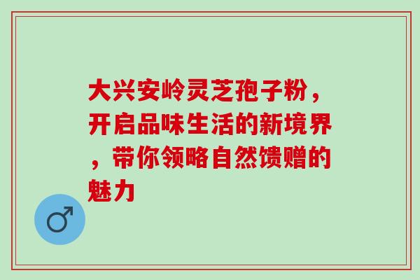 大兴安岭灵芝孢子粉，开启品味生活的新境界，带你领略自然馈赠的魅力