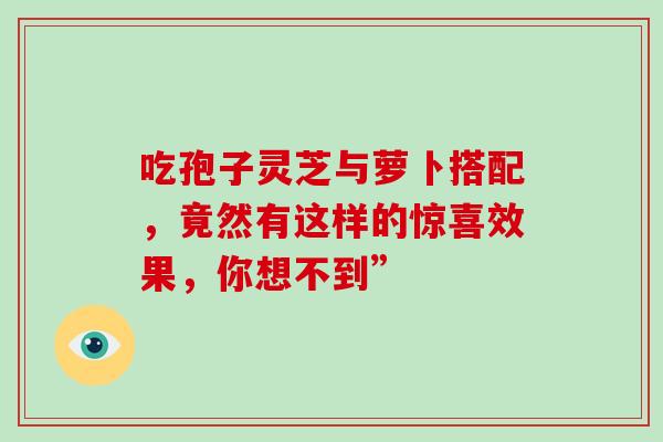 吃孢子灵芝与萝卜搭配，竟然有这样的惊喜效果，你想不到”