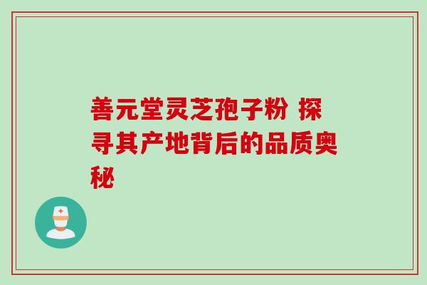 善元堂灵芝孢子粉 探寻其产地背后的品质奥秘