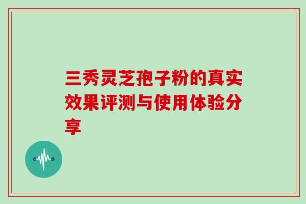 三秀灵芝孢子粉的真实效果评测与使用体验分享