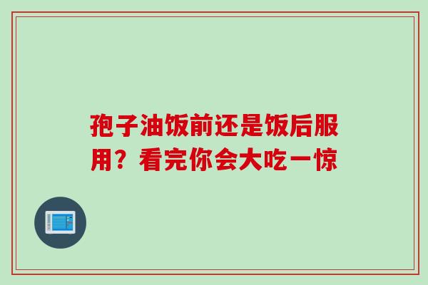 孢子油饭前还是饭后服用？看完你会大吃一惊
