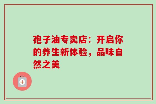 孢子油专卖店：开启你的养生新体验，品味自然之美