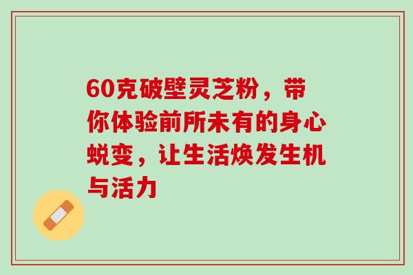60克破壁灵芝粉，带你体验前所未有的身心蜕变，让生活焕发生机与活力
