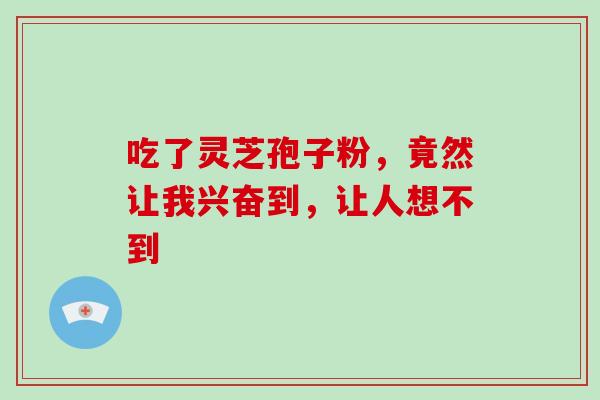 吃了灵芝孢子粉，竟然让我兴奋到，让人想不到