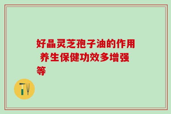 好晶灵芝孢子油的作用 养生保健功效多增强等