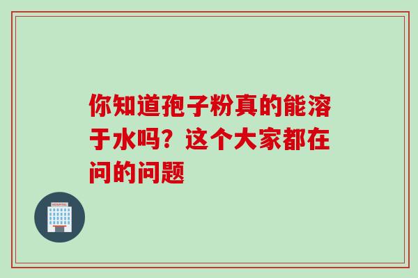 你知道孢子粉真的能溶于水吗？这个大家都在问的问题