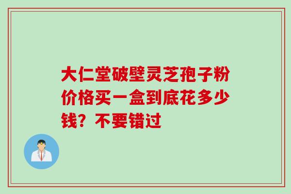 大仁堂破壁灵芝孢子粉价格买一盒到底花多少钱？不要错过