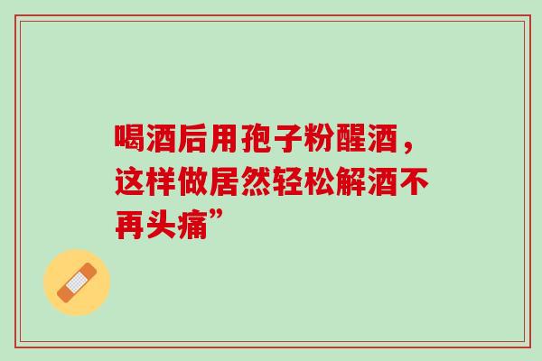 喝酒后用孢子粉醒酒，这样做居然轻松解酒不再头痛”
