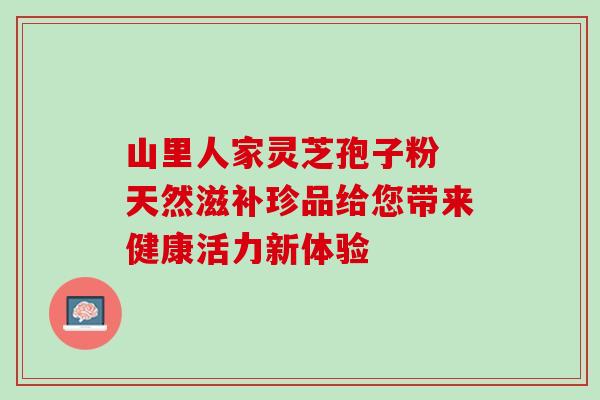 山里人家灵芝孢子粉 天然滋补珍品给您带来健康活力新体验