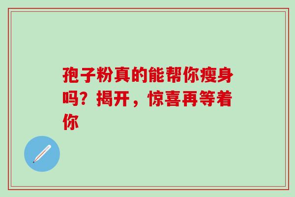 孢子粉真的能帮你瘦身吗？揭开，惊喜再等着你
