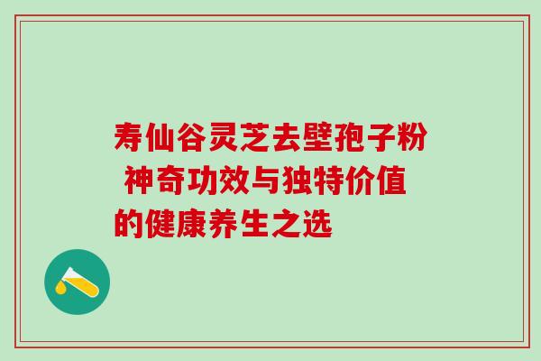 寿仙谷灵芝去壁孢子粉 神奇功效与独特价值的健康养生之选