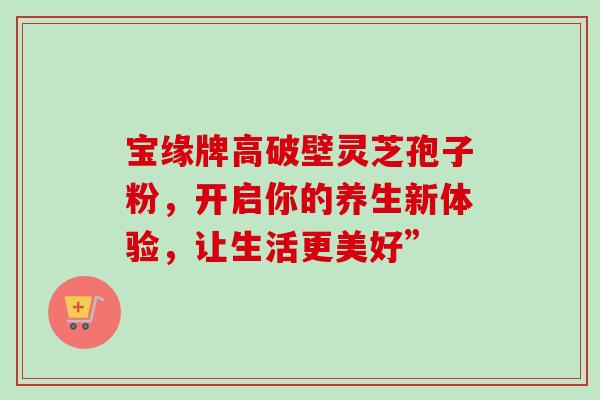 宝缘牌高破壁灵芝孢子粉，开启你的养生新体验，让生活更美好”
