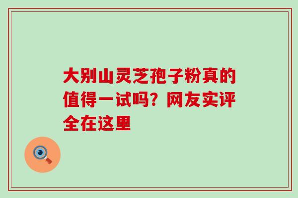 大别山灵芝孢子粉真的值得一试吗？网友实评全在这里