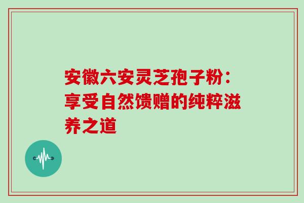 安徽六安灵芝孢子粉：享受自然馈赠的纯粹滋养之道