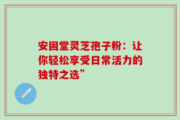 安固堂灵芝孢子粉：让你轻松享受日常活力的独特之选”
