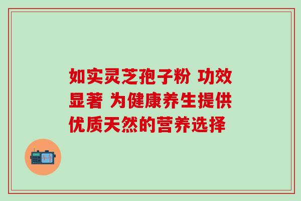 如实灵芝孢子粉 功效显著 为健康养生提供优质天然的营养选择