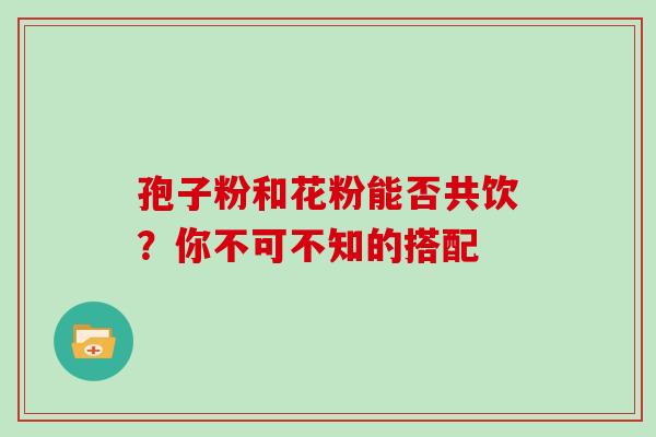 孢子粉和花粉能否共饮？你不可不知的搭配