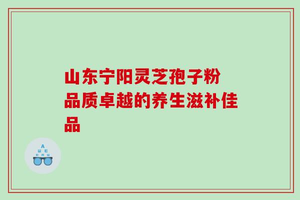 山东宁阳灵芝孢子粉 品质卓越的养生滋补佳品