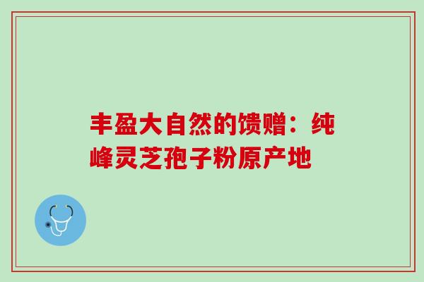 丰盈大自然的馈赠：纯峰灵芝孢子粉原产地