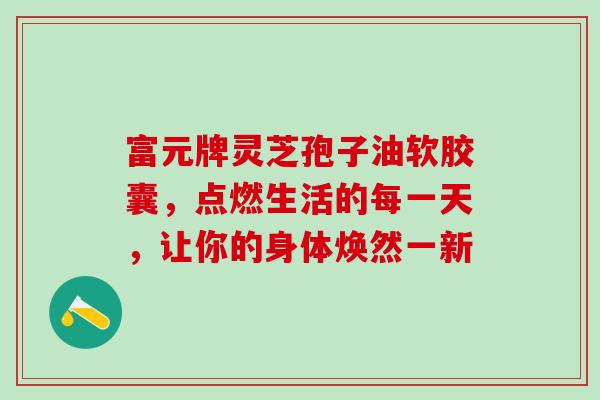 富元牌灵芝孢子油软胶囊，点燃生活的每一天，让你的身体焕然一新