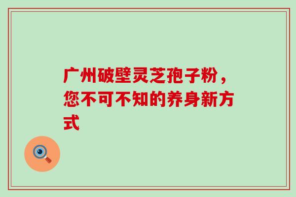 广州破壁灵芝孢子粉，您不可不知的养身新方式