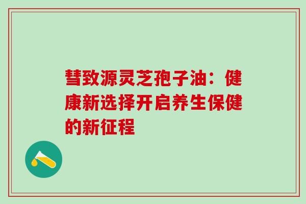 彗致源灵芝孢子油：健康新选择开启养生保健的新征程
