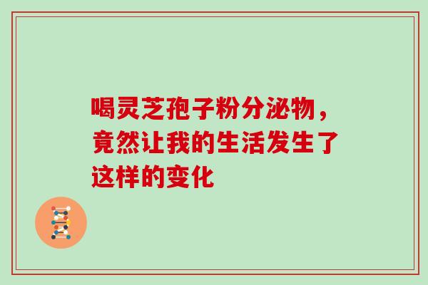 喝灵芝孢子粉分泌物，竟然让我的生活发生了这样的变化