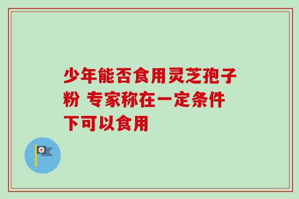 少年能否食用灵芝孢子粉 专家称在一定条件下可以食用