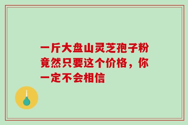 一斤大盘山灵芝孢子粉竟然只要这个价格，你一定不会相信