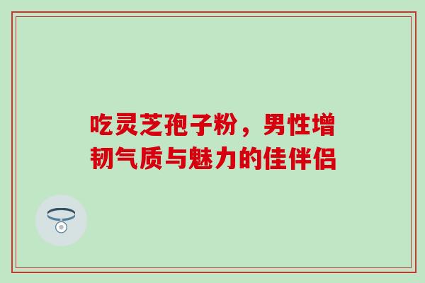 吃灵芝孢子粉，男性增韧气质与魅力的佳伴侣