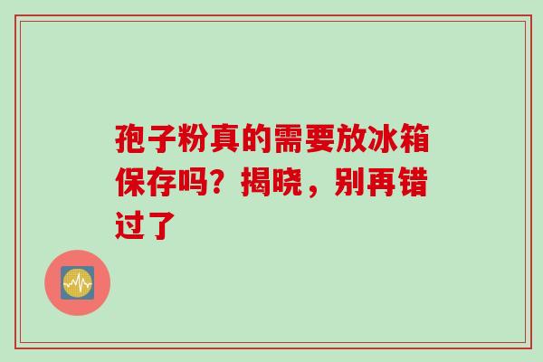 孢子粉真的需要放冰箱保存吗？揭晓，别再错过了