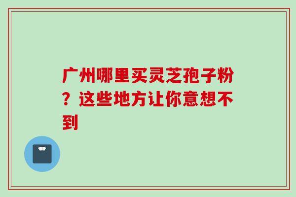 广州哪里买灵芝孢子粉？这些地方让你意想不到