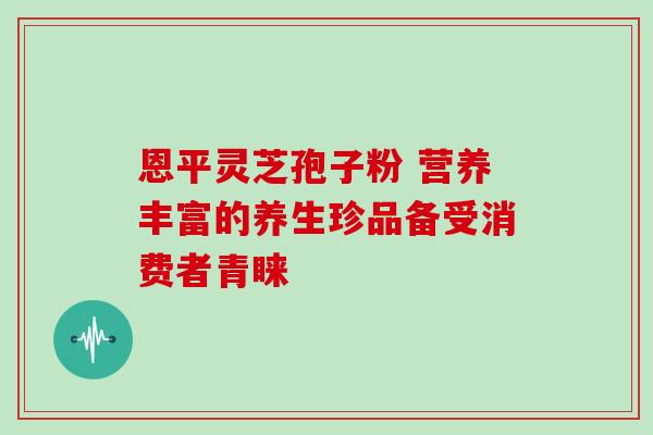 恩平灵芝孢子粉 营养丰富的养生珍品备受消费者青睐
