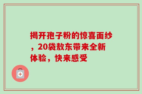 揭开孢子粉的惊喜面纱，20袋敖东带来全新体验，快来感受