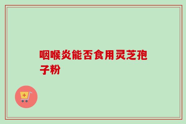 咽喉炎能否食用灵芝孢子粉