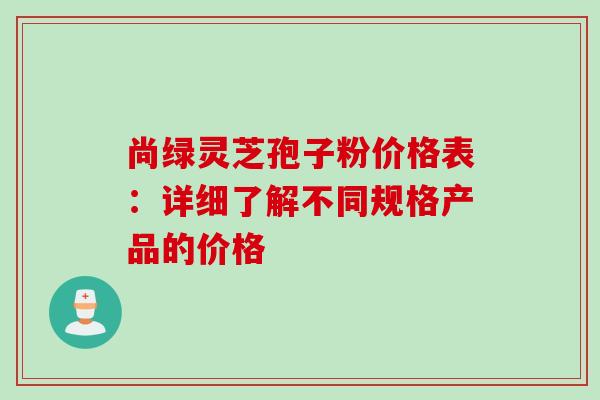 尚绿灵芝孢子粉价格表：详细了解不同规格产品的价格