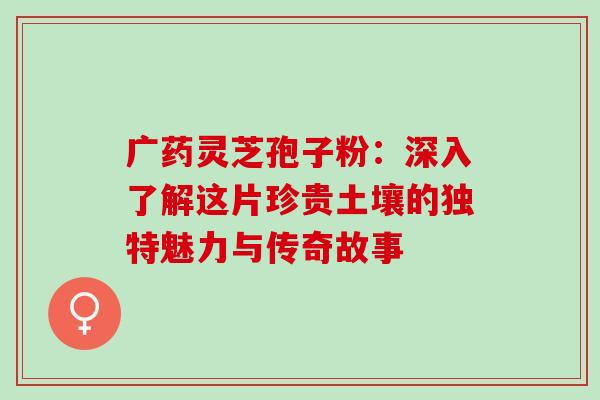 广药灵芝孢子粉：深入了解这片珍贵土壤的独特魅力与传奇故事