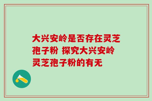 大兴安岭是否存在灵芝孢子粉 探究大兴安岭灵芝孢子粉的有无