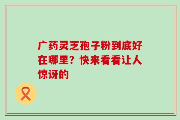 广药灵芝孢子粉到底好在哪里？快来看看让人惊讶的