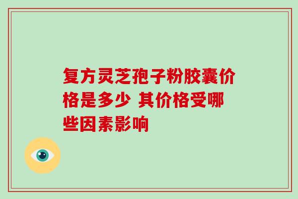 复方灵芝孢子粉胶囊价格是多少 其价格受哪些因素影响