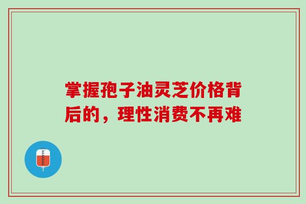 掌握孢子油灵芝价格背后的，理性消费不再难