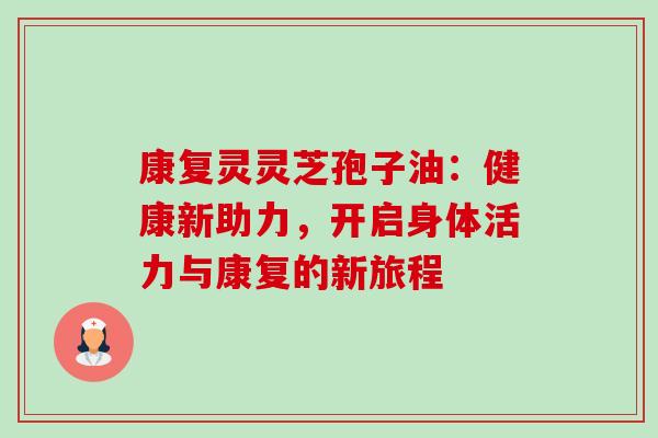 康复灵灵芝孢子油：健康新助力，开启身体活力与康复的新旅程