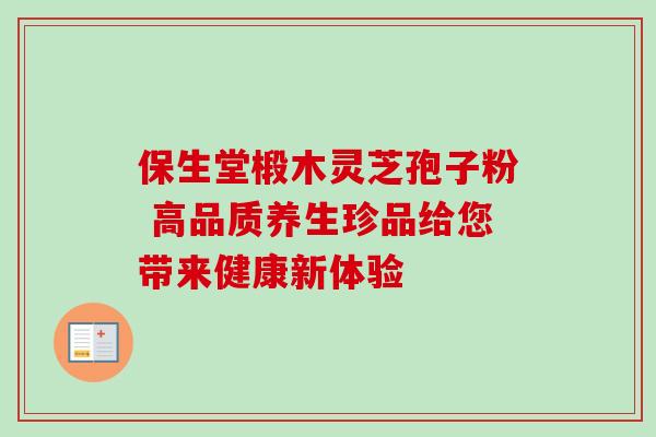 保生堂椴木灵芝孢子粉 高品质养生珍品给您带来健康新体验