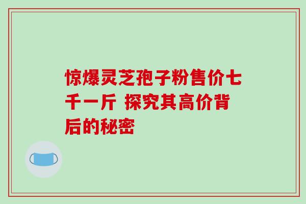 惊爆灵芝孢子粉售价七千一斤 探究其高价背后的秘密