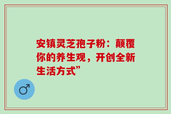 安镇灵芝孢子粉：颠覆你的养生观，开创全新生活方式”