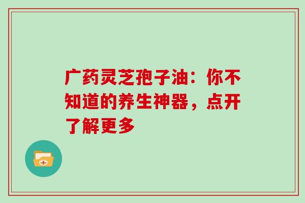 广药灵芝孢子油：你不知道的养生神器，点开了解更多