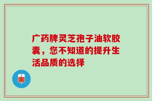 广药牌灵芝孢子油软胶囊，您不知道的提升生活品质的选择