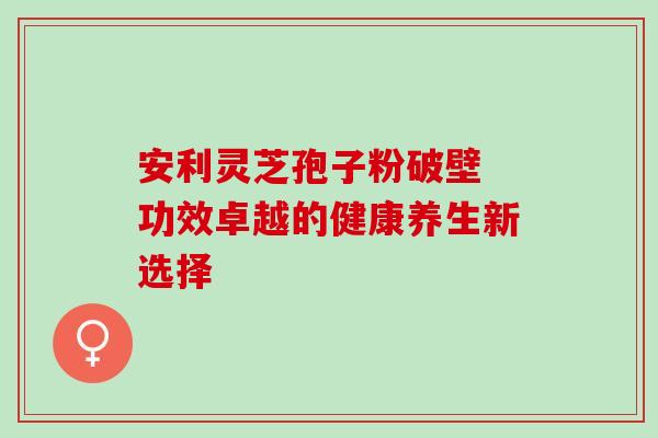 安利灵芝孢子粉破壁 功效卓越的健康养生新选择