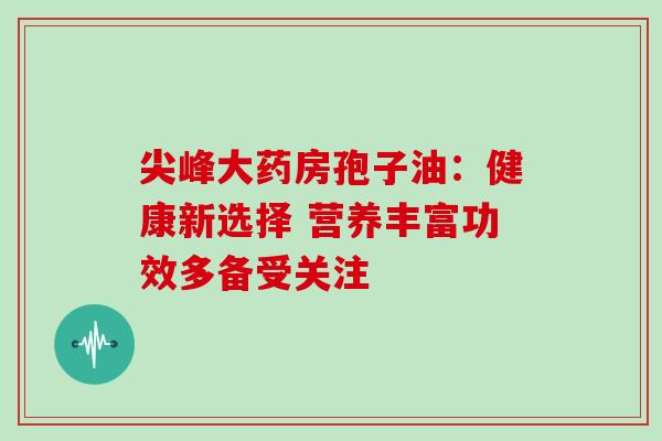 尖峰大药房孢子油：健康新选择 营养丰富功效多备受关注