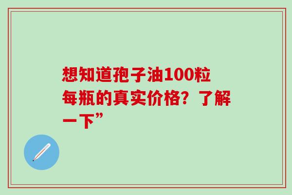 想知道孢子油100粒每瓶的真实价格？了解一下”